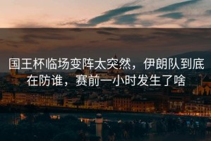 国王杯临场变阵太突然，伊朗队到底在防谁，赛前一小时发生了啥