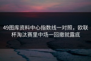 49图库资料中心指数线一对照，欧联杯淘汰赛里中场一回撤就露底